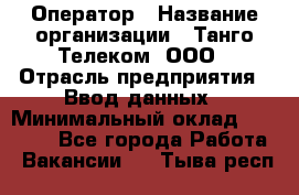 Оператор › Название организации ­ Танго Телеком, ООО › Отрасль предприятия ­ Ввод данных › Минимальный оклад ­ 13 000 - Все города Работа » Вакансии   . Тыва респ.